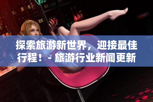 探索旅游新世界，迎接最佳行程！- 旅游行业新闻更新！