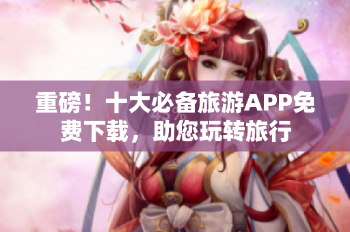 重磅！十大必备旅游APP免费下载，助您玩转旅行