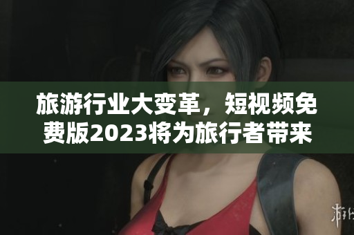 旅游行业大变革，短视频免费版2023将为旅行者带来全新体验！