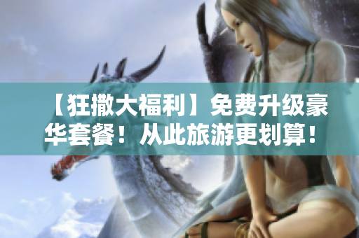 【狂撒大福利】免费升级豪华套餐！从此旅游更划算！