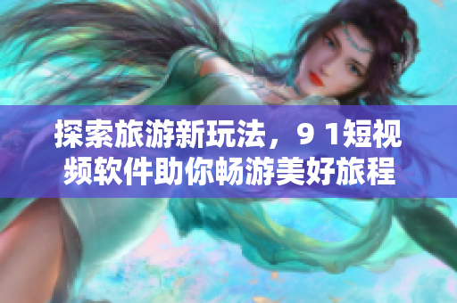 探索旅游新玩法，9 1短视频软件助你畅游美好旅程