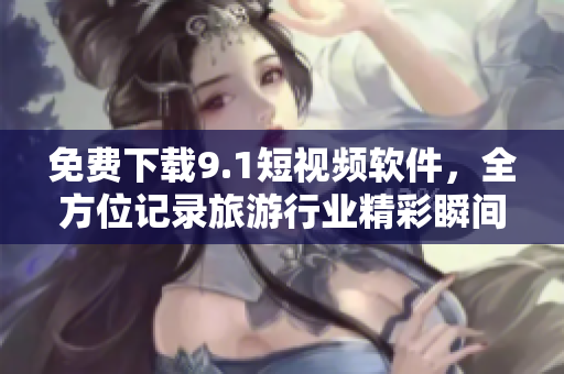 免费下载9.1短视频软件，全方位记录旅游行业精彩瞬间