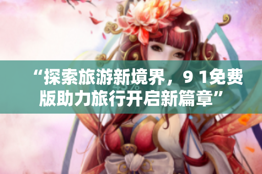 “探索旅游新境界，9 1免费版助力旅行开启新篇章”