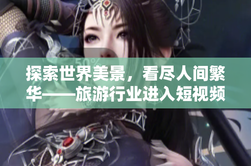 探索世界美景，看尽人间繁华——旅游行业进入短视频时代