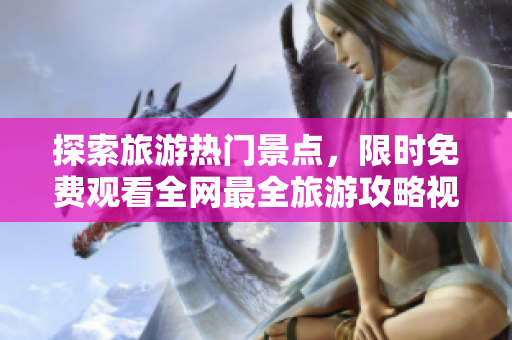探索旅游热门景点，限时免费观看全网最全旅游攻略视频