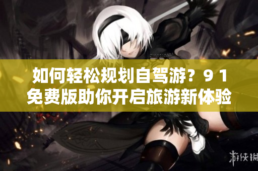 如何轻松规划自驾游？9 1免费版助你开启旅游新体验！