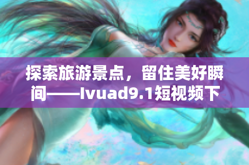 探索旅游景点，留住美好瞬间——Ivuad9.1短视频下载与安装教程