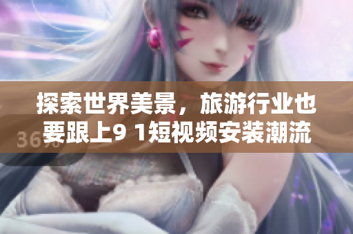 探索世界美景，旅游行业也要跟上9 1短视频安装潮流