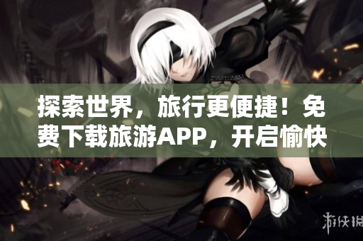 探索世界，旅行更便捷！免费下载旅游APP，开启愉快旅游之旅！