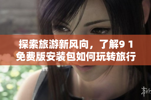 探索旅游新风向，了解9 1免费版安装包如何玩转旅行行业