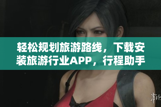 轻松规划旅游路线，下载安装旅游行业APP，行程助手带你畅游世界