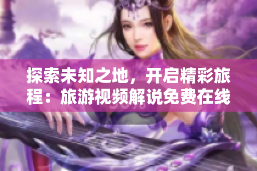 探索未知之地，开启精彩旅程：旅游视频解说免费在线观看