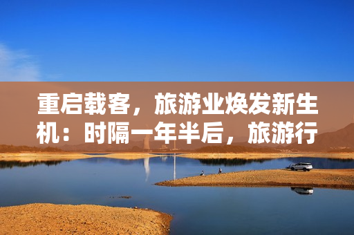 重启载客，旅游业焕发新生机：时隔一年半后，旅游行业引领全新风景线