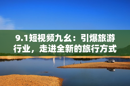9.1短视频九幺：引爆旅游行业，走进全新的旅行方式