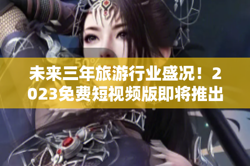 未来三年旅游行业盛况！2023免费短视频版即将推出！