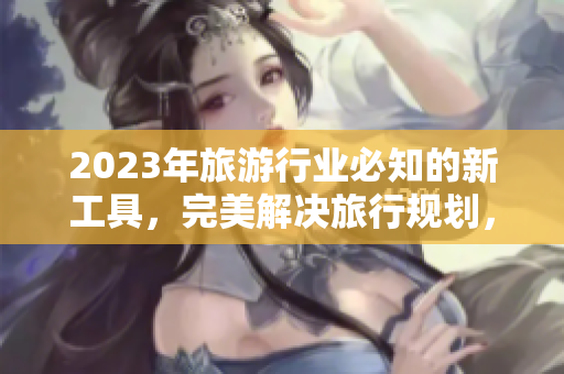 2023年旅游行业必知的新工具，完美解决旅行规划，无需下载！