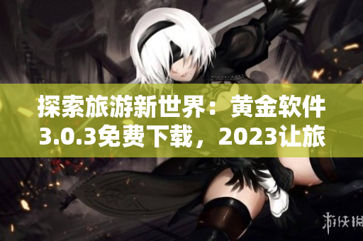 探索旅游新世界：黄金软件3.0.3免费下载，2023让旅程更美好