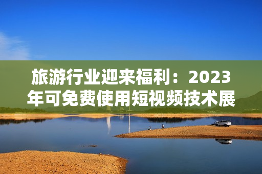 旅游行业迎来福利：2023年可免费使用短视频技术展示景点