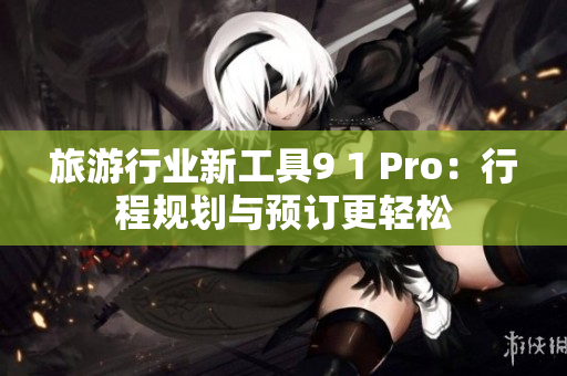 旅游行业新工具9 1 Pro：行程规划与预订更轻松