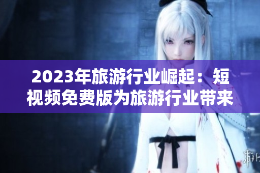 2023年旅游行业崛起：短视频免费版为旅游行业带来新机遇