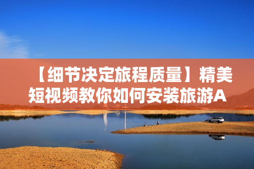 【细节决定旅程质量】精美短视频教你如何安装旅游APP