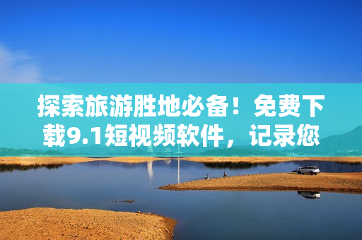 探索旅游胜地必备！免费下载9.1短视频软件，记录您的旅途精彩瞬间