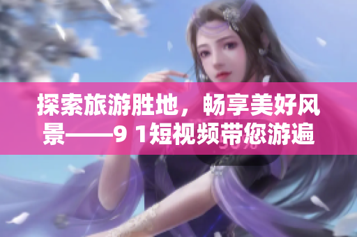 探索旅游胜地，畅享美好风景——9 1短视频带您游遍世界“