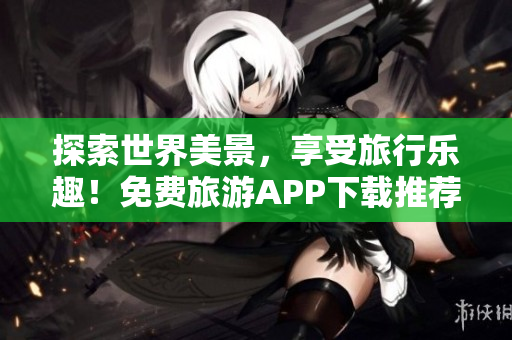 探索世界美景，享受旅行乐趣！免费旅游APP下载推荐