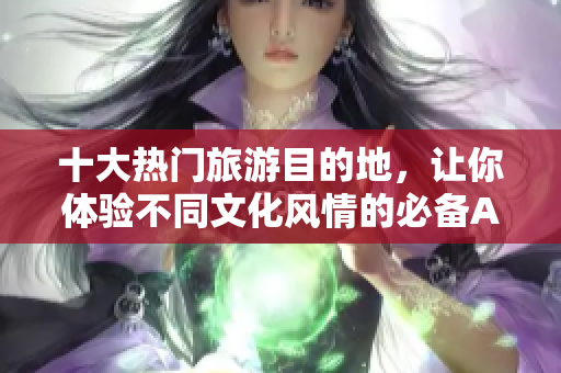 十大热门旅游目的地，让你体验不同文化风情的必备APP下载推荐