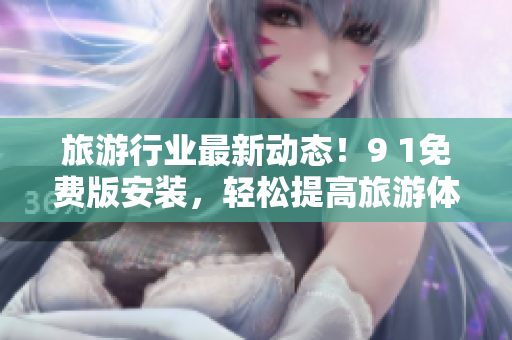 旅游行业最新动态！9 1免费版安装，轻松提高旅游体验！