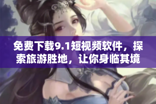 免费下载9.1短视频软件，探索旅游胜地，让你身临其境