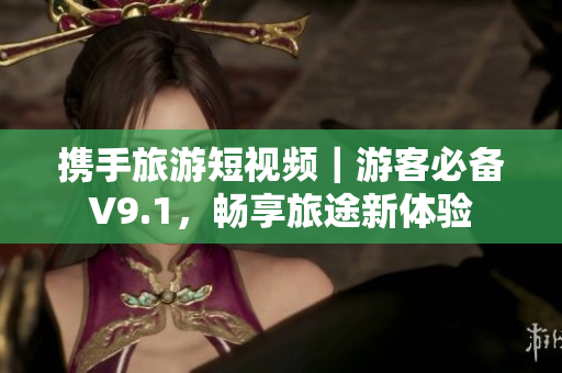 携手旅游短视频｜游客必备V9.1，畅享旅途新体验