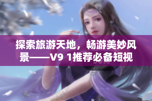 探索旅游天地，畅游美妙风景——V9 1推荐必备短视频素材