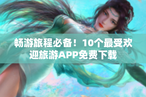 畅游旅程必备！10个最受欢迎旅游APP免费下载