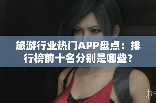 旅游行业热门APP盘点：排行榜前十名分别是哪些？