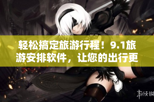 轻松搞定旅游行程！9.1旅游安排软件，让您的出行更便捷