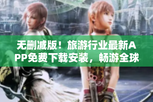 无删减版！旅游行业最新APP免费下载安装，畅游全球景点乐趣多