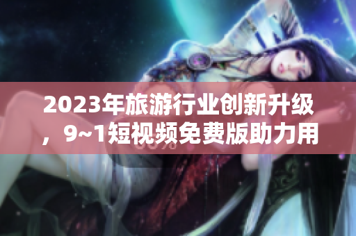 2023年旅游行业创新升级，9~1短视频免费版助力用户深度体验