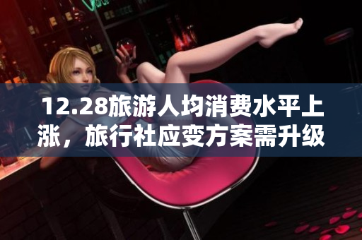 12.28旅游人均消费水平上涨，旅行社应变方案需升级