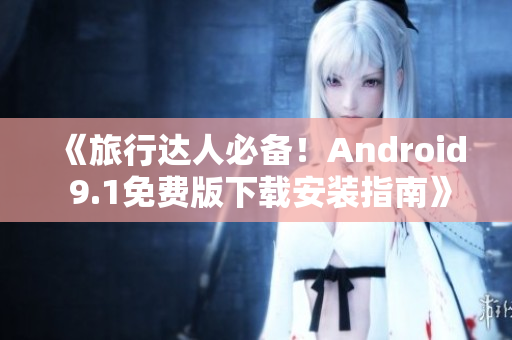 《旅行达人必备！Android 9.1免费版下载安装指南》