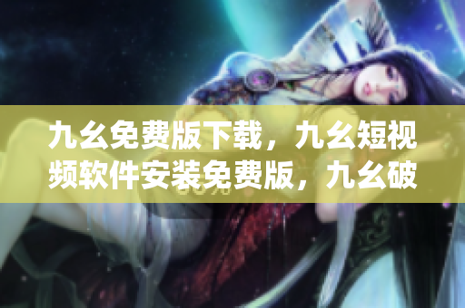 九幺免费版下载，九幺短视频软件安装免费版，九幺破解下载键接，九幺软件下载安装，九幺下载----u5vz28Aap3TI