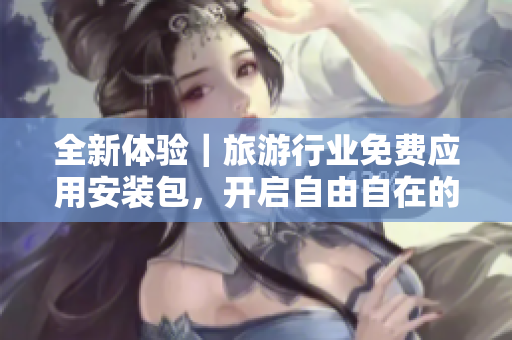 全新体验｜旅游行业免费应用安装包，开启自由自在的旅程