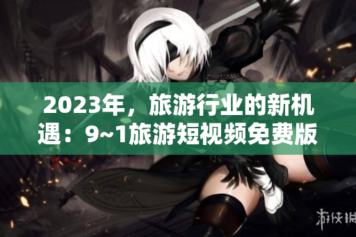 2023年，旅游行业的新机遇：9~1旅游短视频免费版