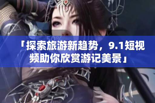 「探索旅游新趋势，9.1短视频助你欣赏游记美景」