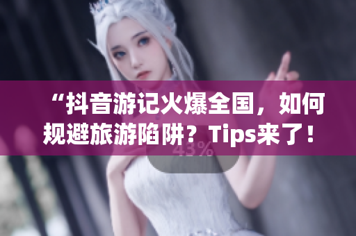 “抖音游记火爆全国，如何规避旅游陷阱？Tips来了！”