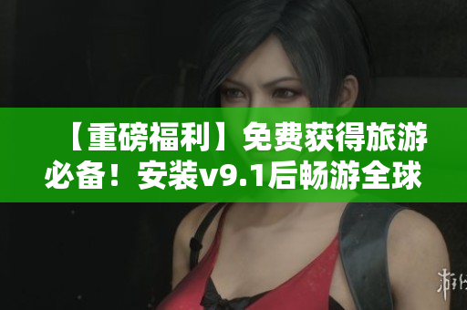 【重磅福利】免费获得旅游必备！安装v9.1后畅游全球风光