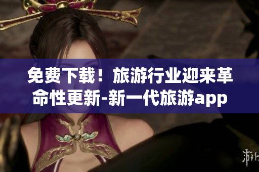 免费下载！旅游行业迎来革命性更新-新一代旅游app亲测超实用！