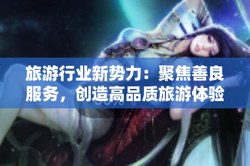 旅游行业新势力：聚焦善良服务，创造高品质旅游体验！