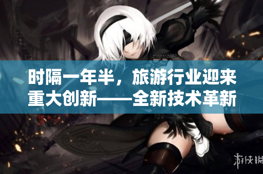 时隔一年半，旅游行业迎来重大创新——全新技术革新助力旅游业发展