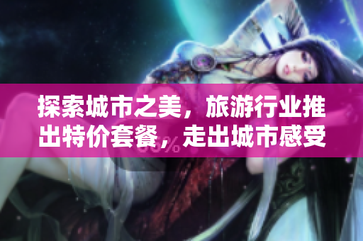 探索城市之美，旅游行业推出特价套餐，走出城市感受大自然